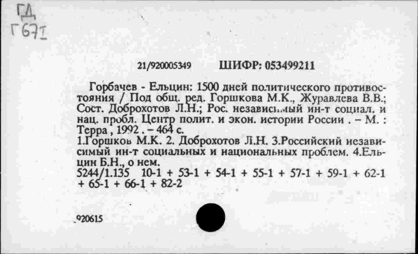 ﻿ГД г 6Э1
21/920005349 ШИФР: 053499211
Горбачев - Ельцин: 1500 дней политического противостояния / Под общ. ред. Горшкова М.К., Журавлева В.В.; Сост. Доброхотов Л.Н.; Рос. независимый ин-т социал, и нац. пробл. Центр полит, и экон, истории России . - М. : Терра, 1992. - 464 с.
Ыоршков М.К. 2. Доброхотов Л.Н. З.Российский независимый ин-т социальных и национальных проблем. 4.Ель-цин Б.Н., о нем.
5244/1.135 10-1 + 53-1 + 54-1 + 55-1 + 57-1 + 59-1 + 62-1 + 65-1 + 66-1 + 82-2
.92061$